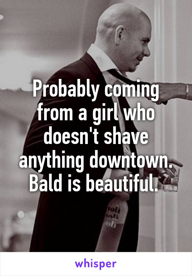 Probably coming from a girl who doesn't shave anything downtown. Bald is beautiful. 