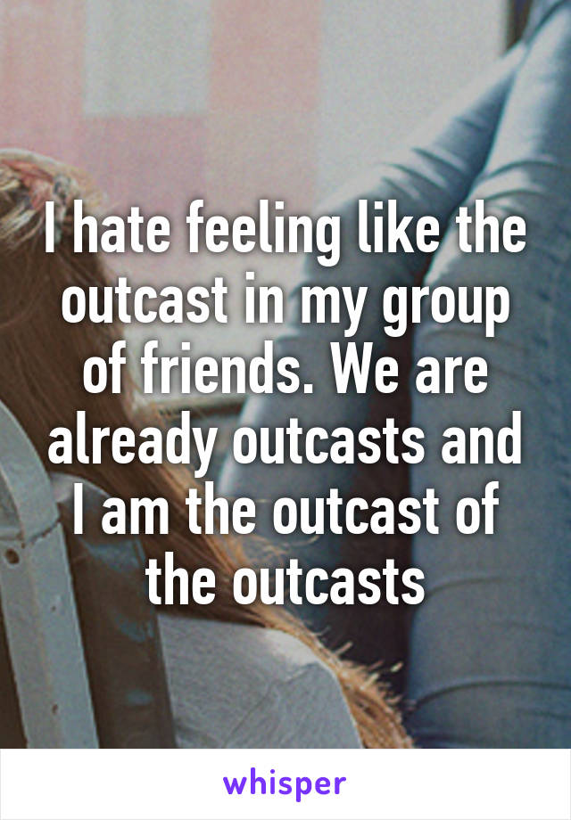 I hate feeling like the outcast in my group of friends. We are already outcasts and I am the outcast of the outcasts