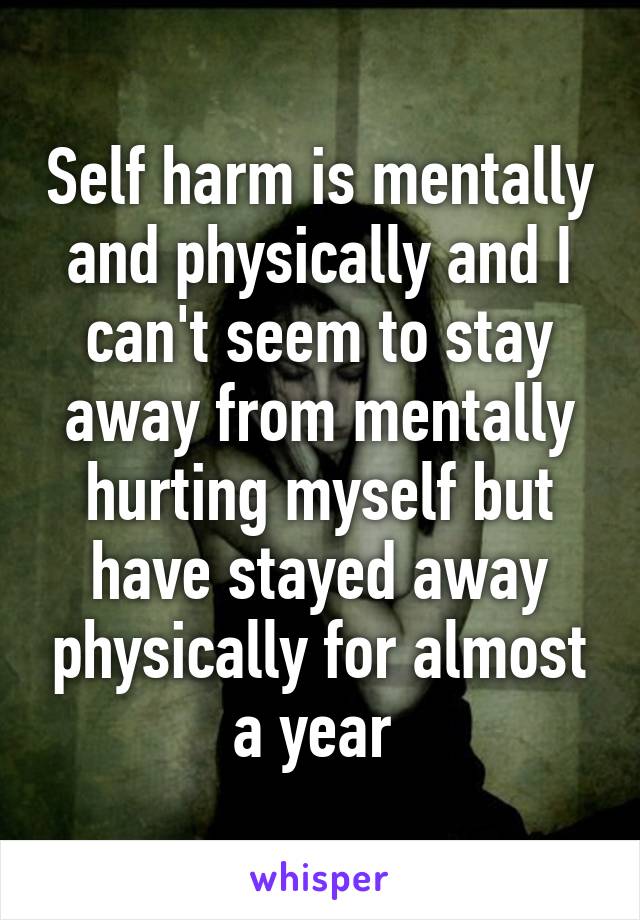 Self harm is mentally and physically and I can't seem to stay away from mentally hurting myself but have stayed away physically for almost a year 