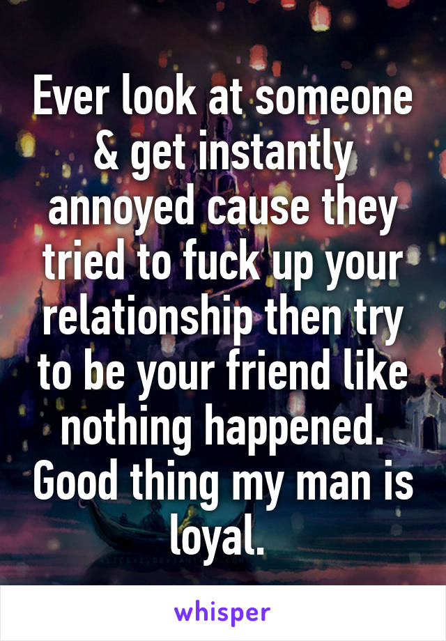 Ever look at someone & get instantly annoyed cause they tried to fuck up your relationship then try to be your friend like nothing happened. Good thing my man is loyal. 