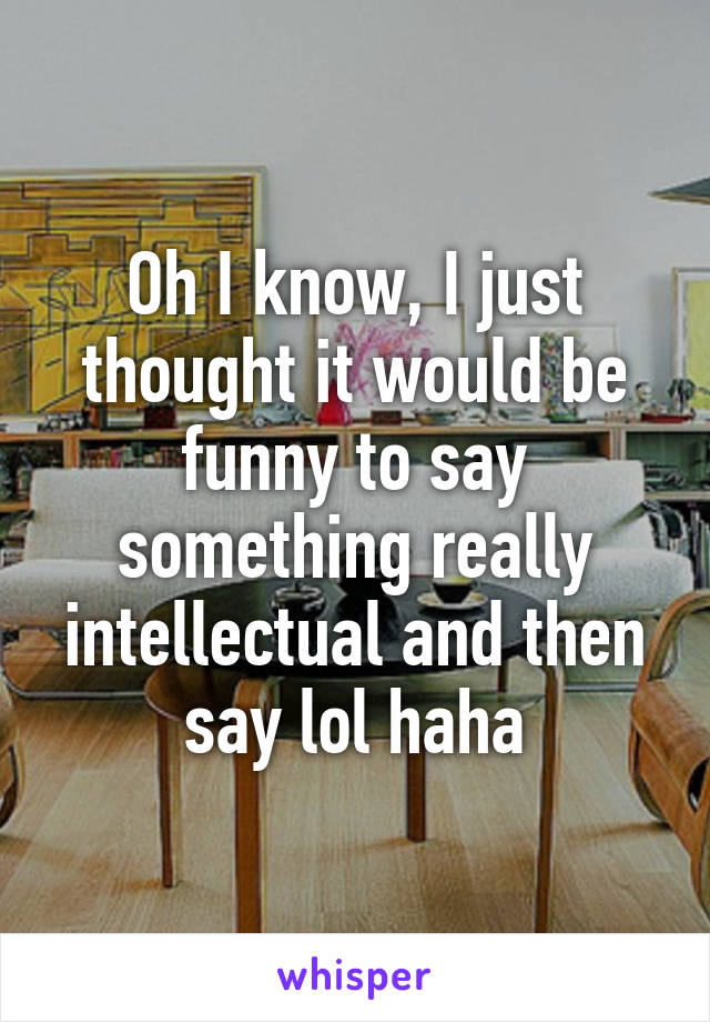 Oh I know, I just thought it would be funny to say something really intellectual and then say lol haha