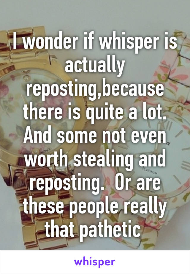 I wonder if whisper is actually reposting,because there is quite a lot. And some not even worth stealing and reposting.  Or are these people really that pathetic 