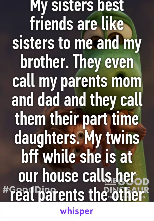 My sisters best friends are like sisters to me and my brother. They even call my parents mom and dad and they call them their part time daughters. My twins bff while she is at our house calls her real parents the other parents. Lol!