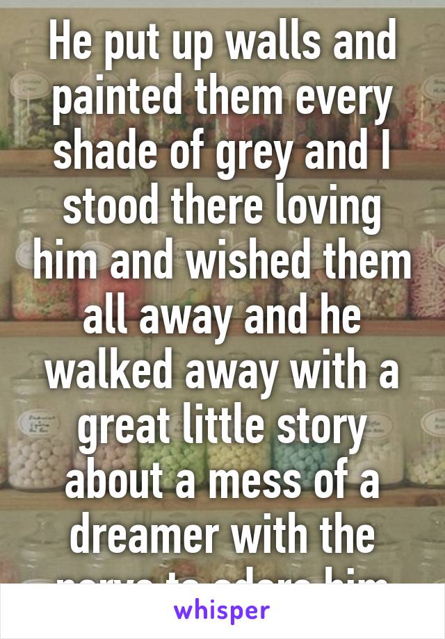 He put up walls and painted them every shade of grey and I stood there loving him and wished them all away and he walked away with a great little story about a mess of a dreamer with the nerve to adore him