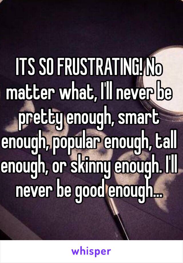 ITS SO FRUSTRATING! No matter what, I'll never be pretty enough, smart enough, popular enough, tall enough, or skinny enough. I'll never be good enough…