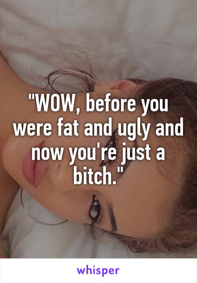 "WOW, before you were fat and ugly and now you're just a bitch."