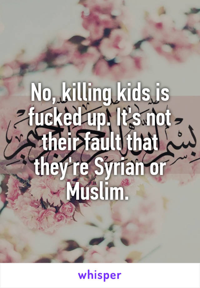 No, killing kids is fucked up. It's not their fault that they're Syrian or Muslim. 