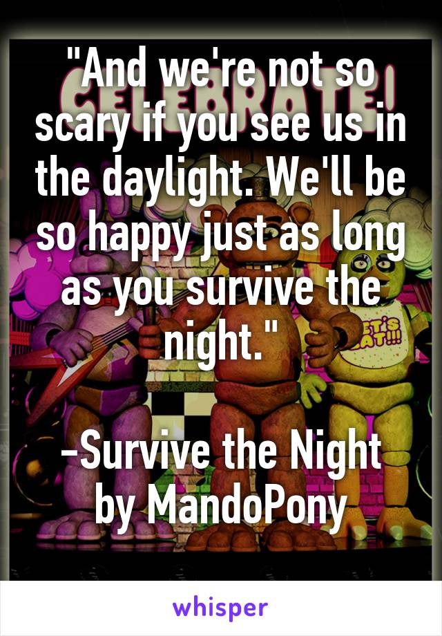 "And we're not so scary if you see us in the daylight. We'll be so happy just as long as you survive the night."

-Survive the Night by MandoPony
