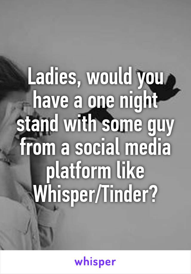 Ladies, would you have a one night stand with some guy from a social media platform like Whisper/Tinder?