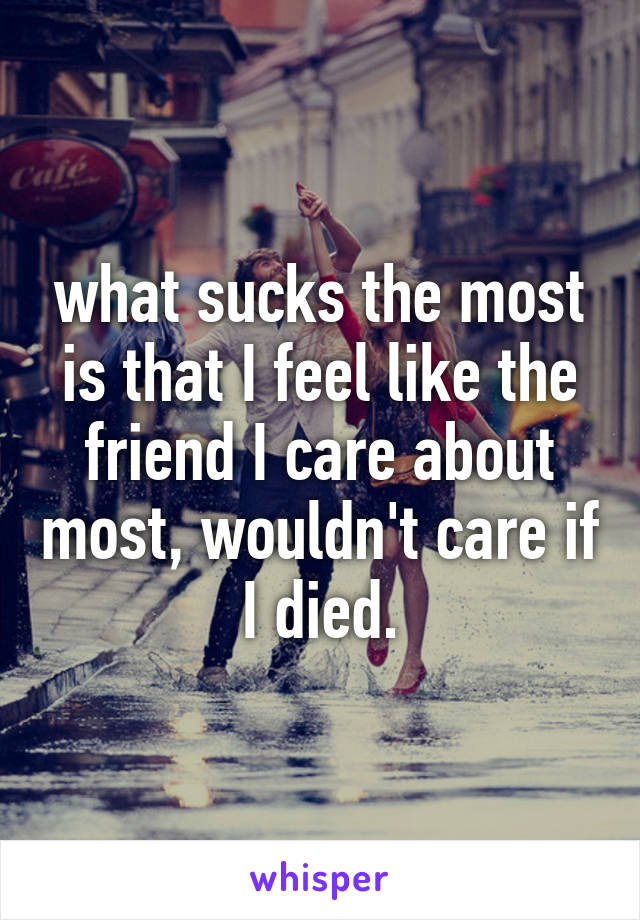 what sucks the most is that I feel like the friend I care about most, wouldn't care if I died.