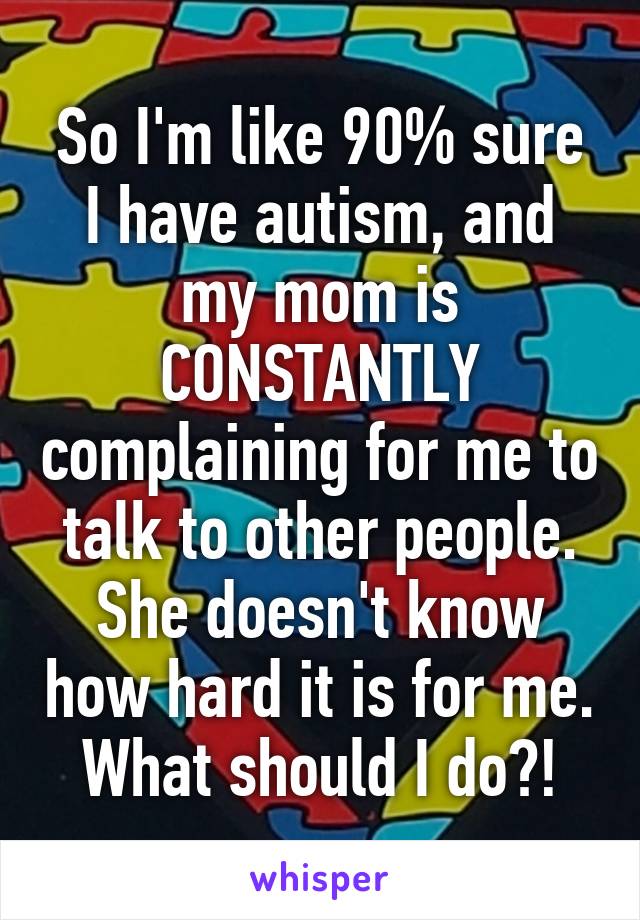 So I'm like 90% sure I have autism, and my mom is CONSTANTLY complaining for me to talk to other people. She doesn't know how hard it is for me. What should I do?!