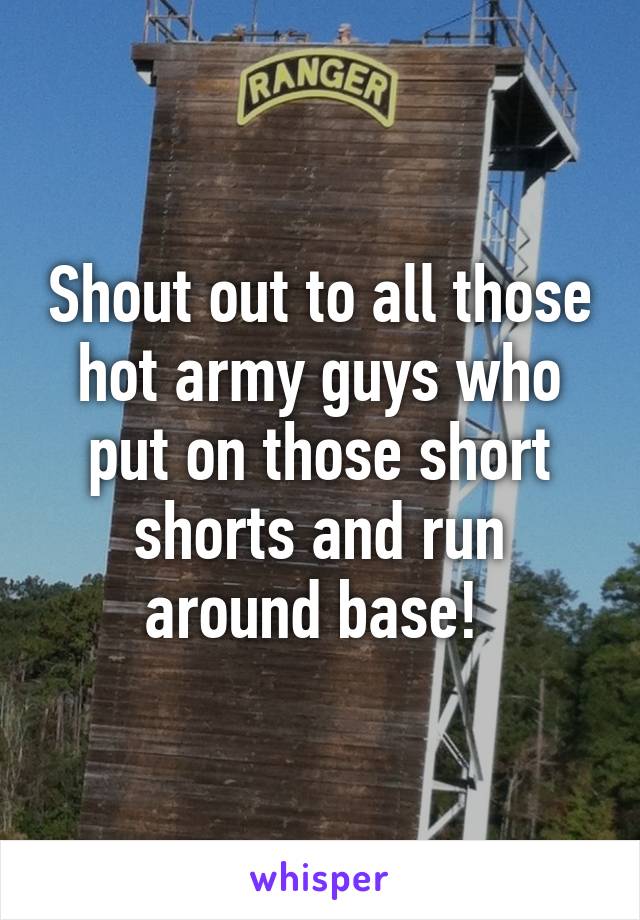 Shout out to all those hot army guys who put on those short shorts and run around base! 