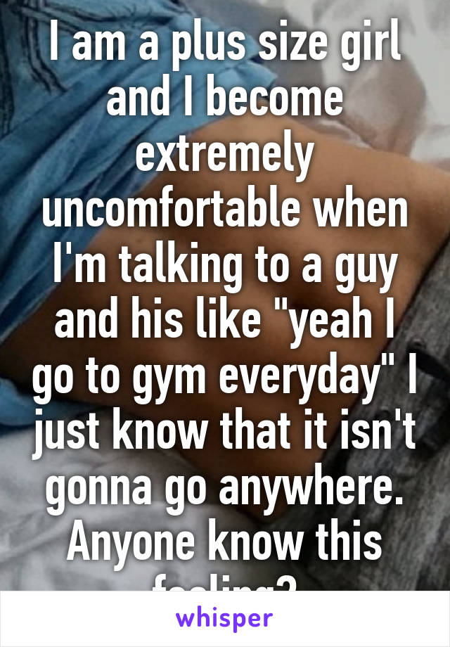 I am a plus size girl and I become extremely uncomfortable when I'm talking to a guy and his like "yeah I go to gym everyday" I just know that it isn't gonna go anywhere. Anyone know this feeling?