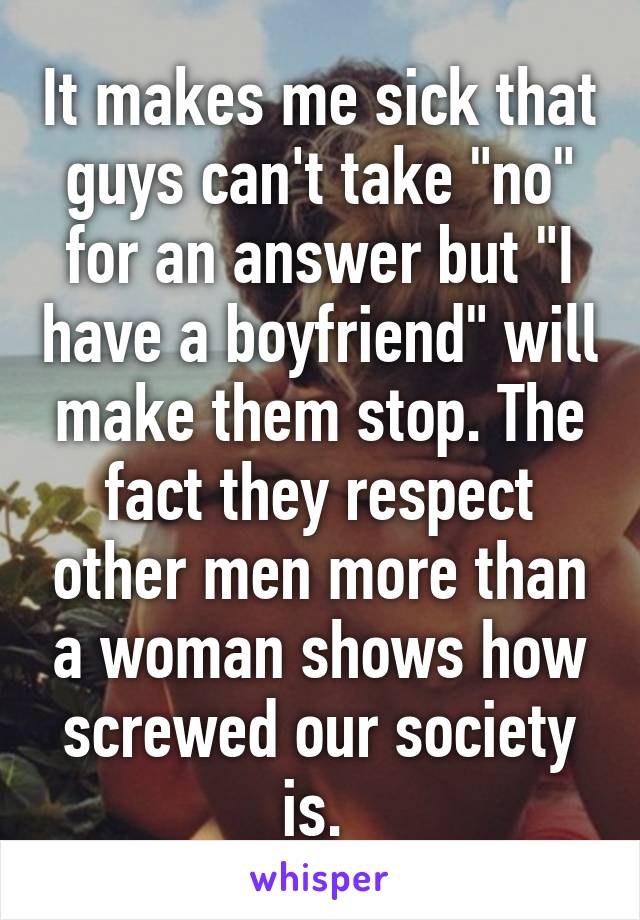 It makes me sick that guys can't take "no" for an answer but "I have a boyfriend" will make them stop. The fact they respect other men more than a woman shows how screwed our society is. 