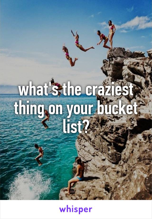 what's the craziest thing on your bucket list?