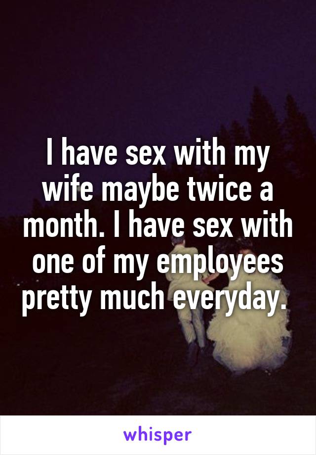 I have sex with my wife maybe twice a month. I have sex with one of my employees pretty much everyday. 