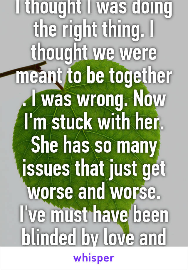 I thought I was doing the right thing. I thought we were meant to be together . I was wrong. Now I'm stuck with her. She has so many issues that just get worse and worse. I've must have been blinded by love and crippled by Hope. 