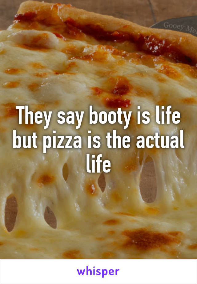 They say booty is life but pizza is the actual life