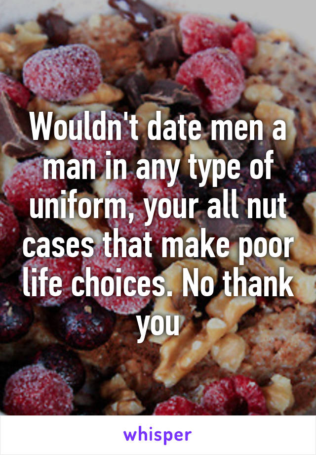 Wouldn't date men a man in any type of uniform, your all nut cases that make poor life choices. No thank you