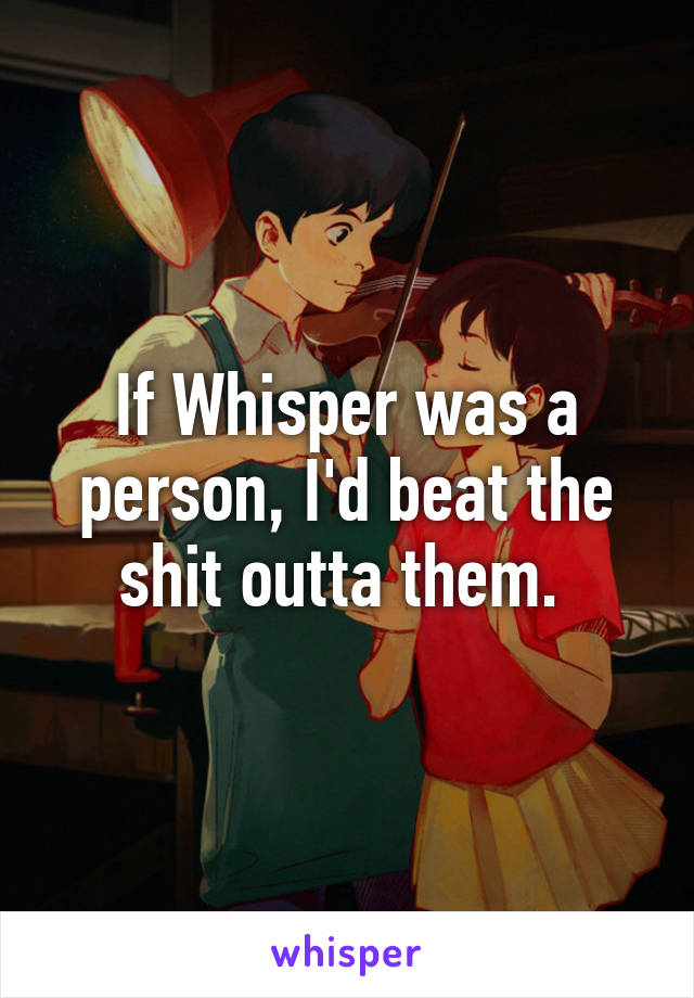 If Whisper was a person, I'd beat the shit outta them. 