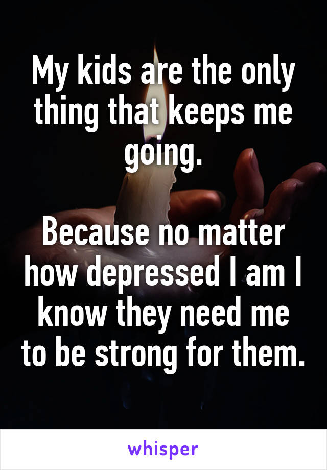 My kids are the only thing that keeps me going.

Because no matter how depressed I am I know they need me to be strong for them. 