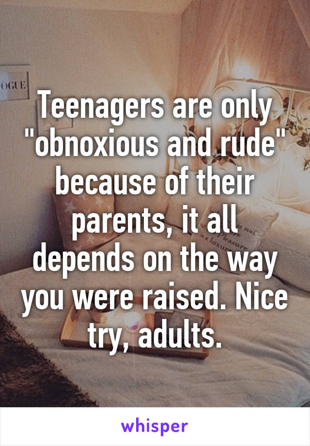 Teenagers are only "obnoxious and rude" because of their parents, it all depends on the way you were raised. Nice try, adults.