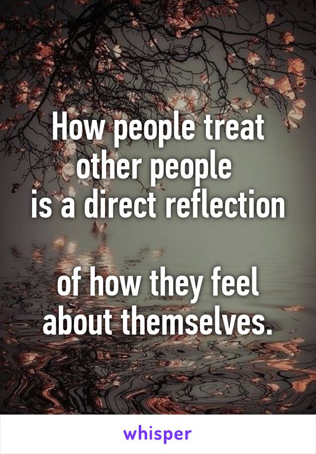 How people treat other people 
is a direct reflection 
of how they feel about themselves.