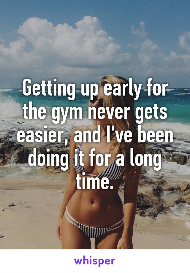 Getting up early for the gym never gets easier, and I've been doing it for a long time.