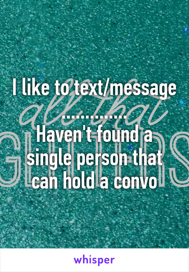 I like to text/message
..............
Haven't found a single person that can hold a convo