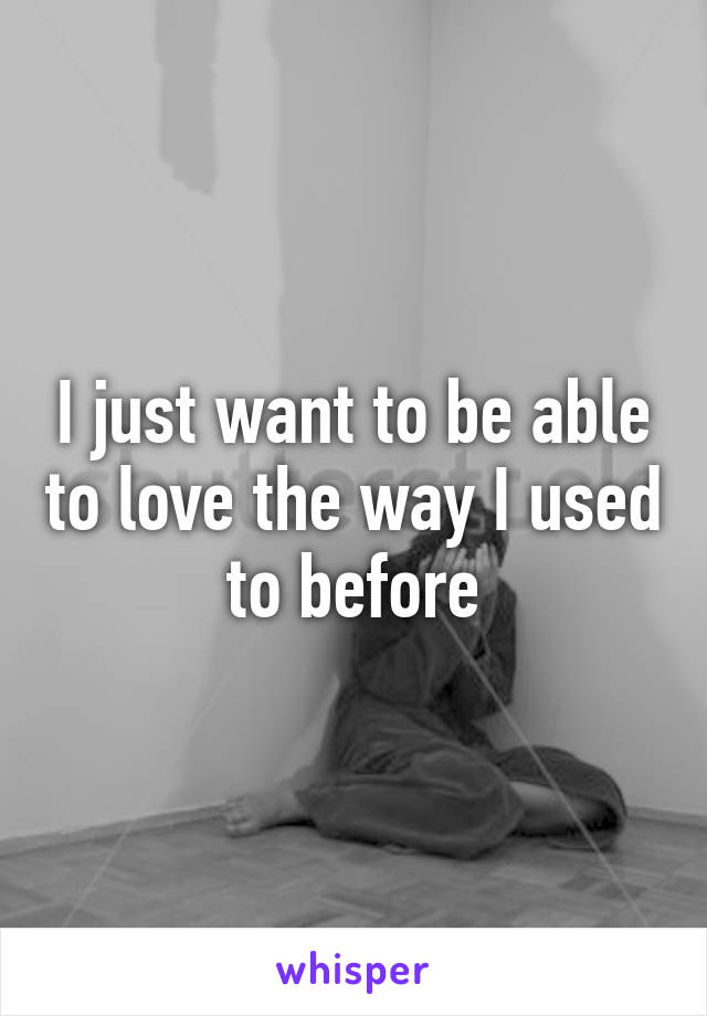 I just want to be able to love the way I used to before