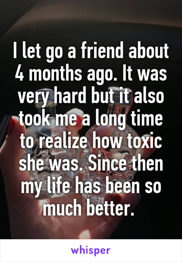 I let go a friend about 4 months ago. It was very hard but it also took me a long time to realize how toxic she was. Since then my life has been so much better. 