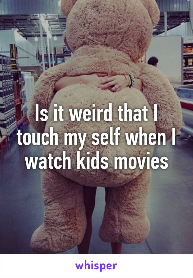 Is it weird that I touch my self when I watch kids movies