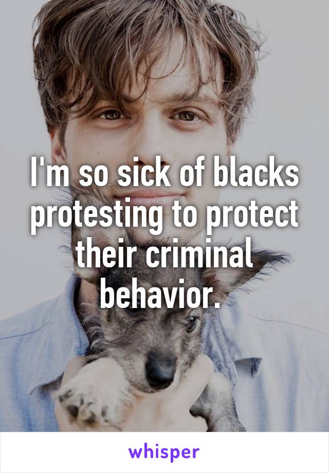 I'm so sick of blacks protesting to protect their criminal behavior. 