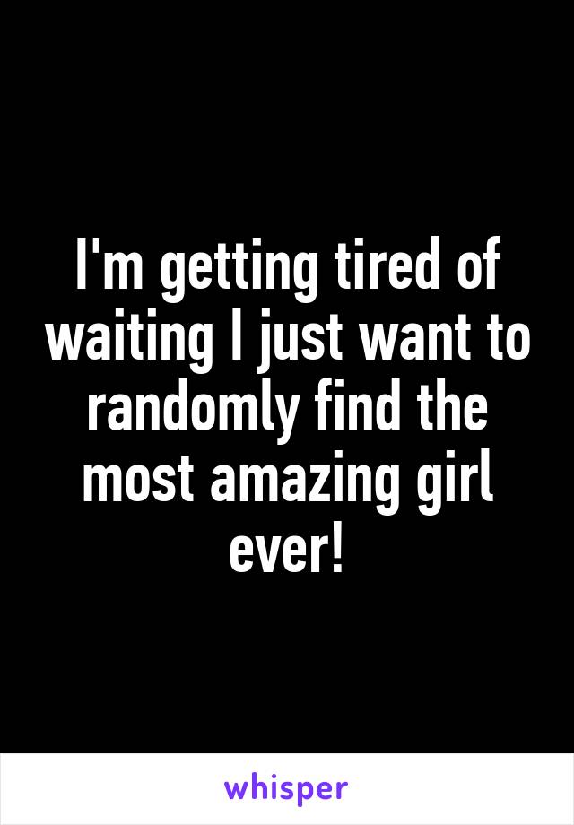 I'm getting tired of waiting I just want to randomly find the most amazing girl ever!