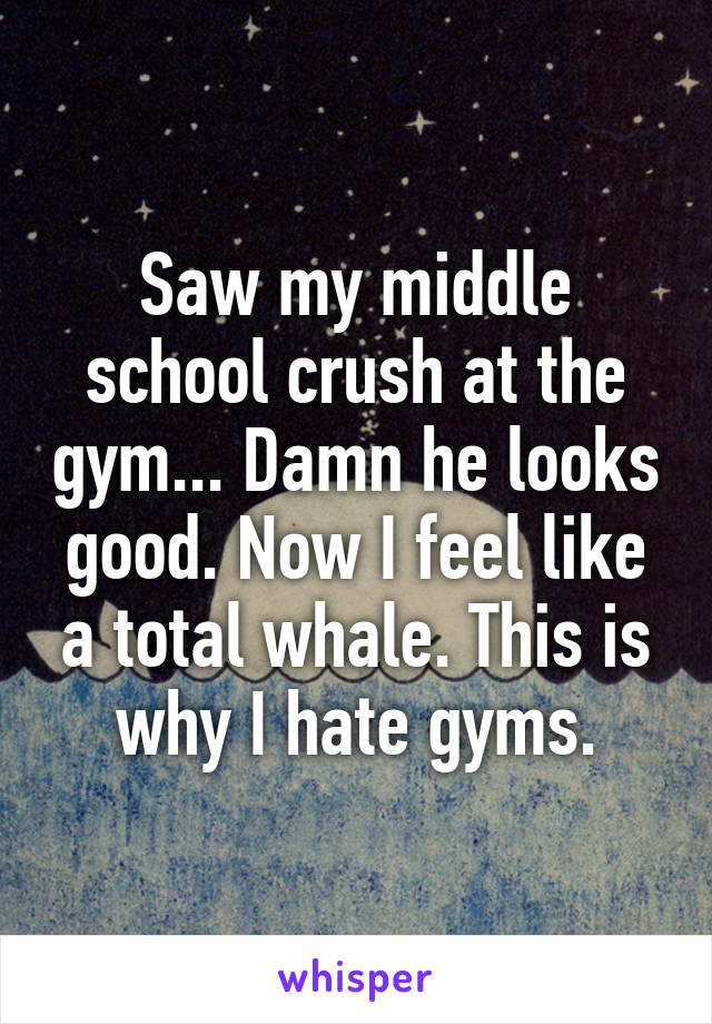 Saw my middle school crush at the gym... Damn he looks good. Now I feel like a total whale. This is why I hate gyms.