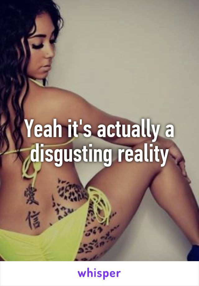 Yeah it's actually a disgusting reality