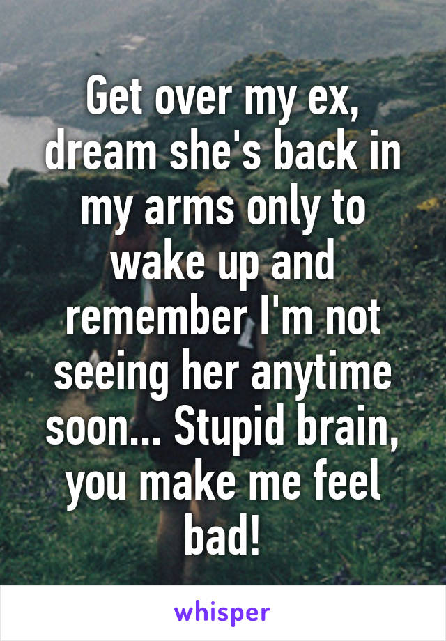 Get over my ex, dream she's back in my arms only to wake up and remember I'm not seeing her anytime soon... Stupid brain, you make me feel bad!