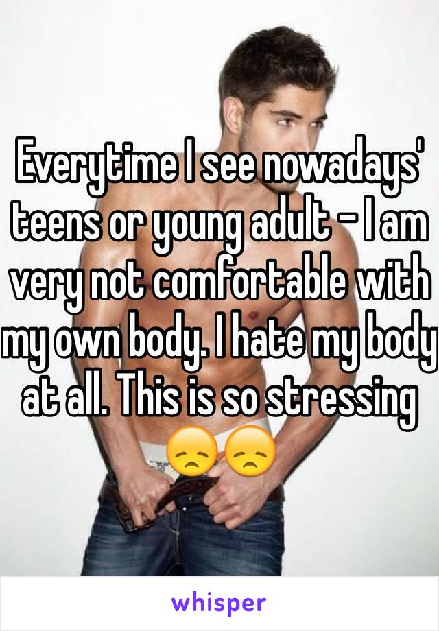 Everytime I see nowadays' teens or young adult - I am very not comfortable with my own body. I hate my body at all. This is so stressing 😞😞