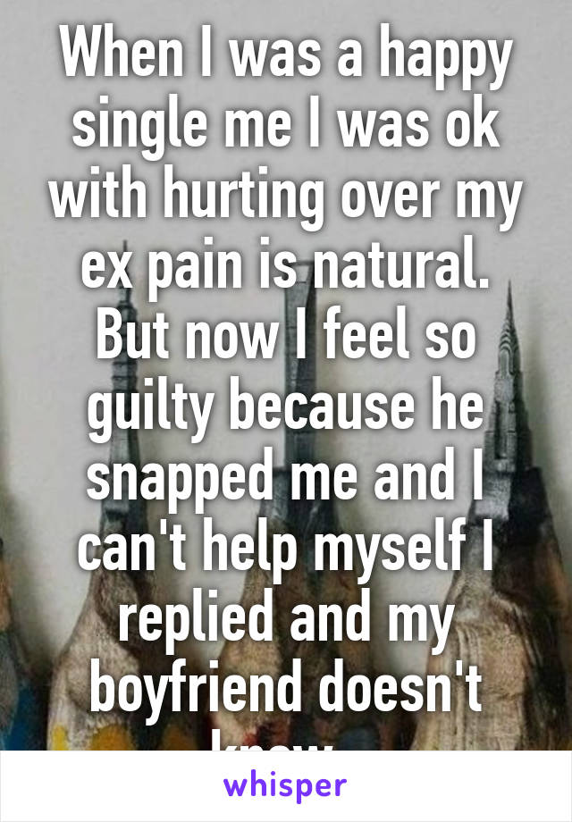 When I was a happy single me I was ok with hurting over my ex pain is natural. But now I feel so guilty because he snapped me and I can't help myself I replied and my boyfriend doesn't know. 