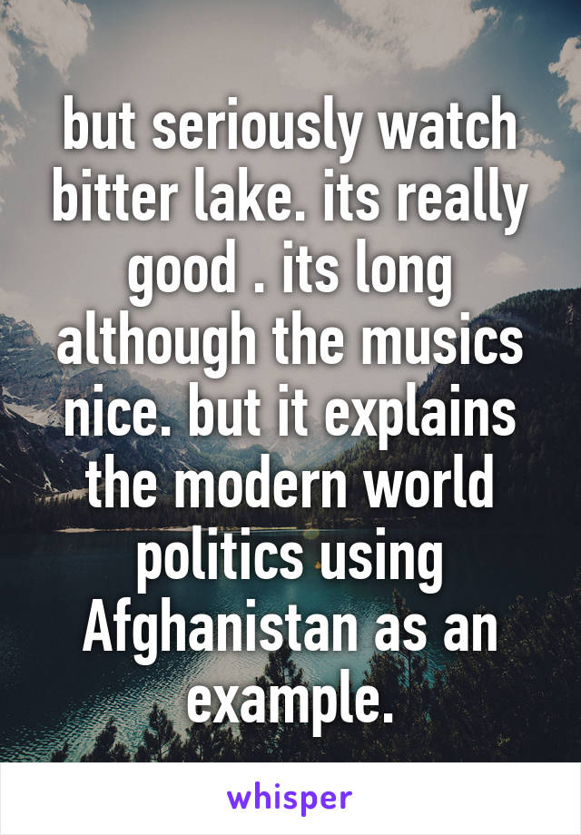 but seriously watch bitter lake. its really good . its long although the musics nice. but it explains the modern world politics using Afghanistan as an example.