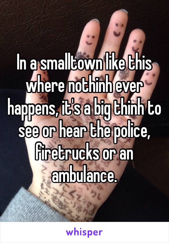 In a smalltown like this where nothinh ever happens, it's a big thinh to see or hear the police, firetrucks or an ambulance.