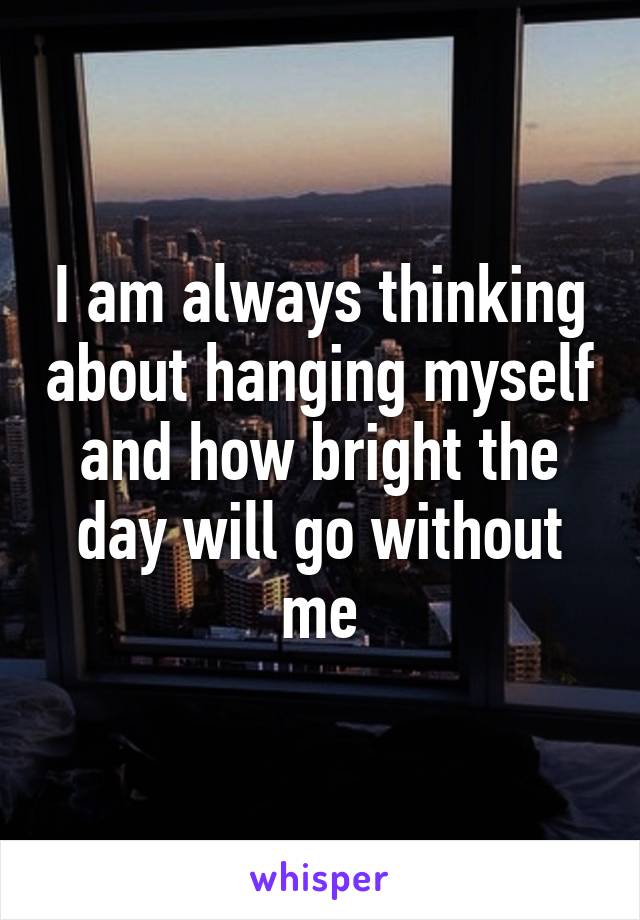 I am always thinking about hanging myself and how bright the day will go without me