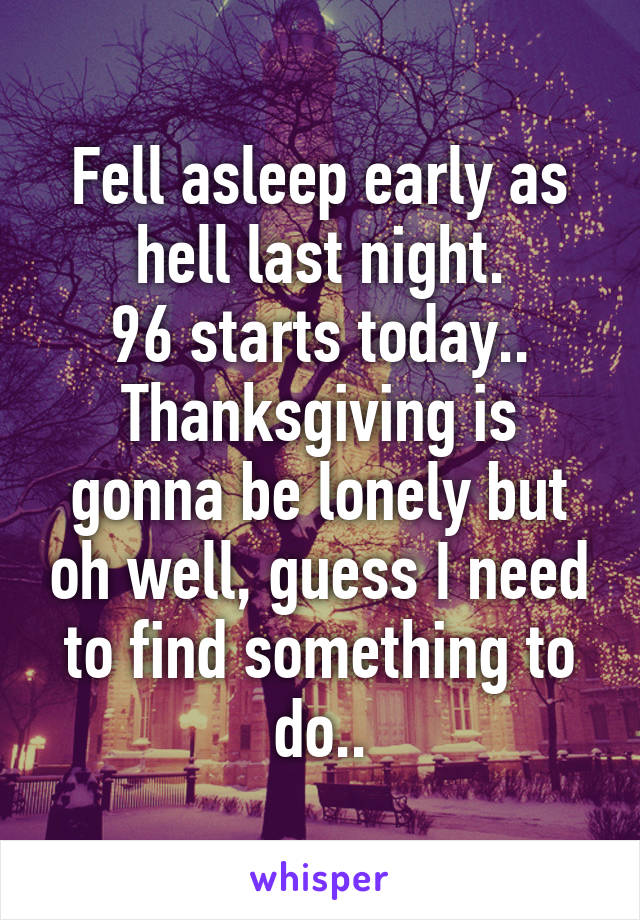 Fell asleep early as hell last night.
96 starts today.. Thanksgiving is gonna be lonely but oh well, guess I need to find something to do..