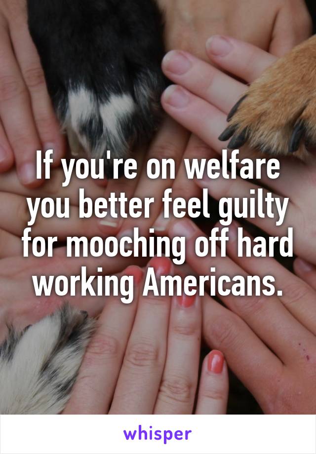 If you're on welfare you better feel guilty for mooching off hard working Americans.