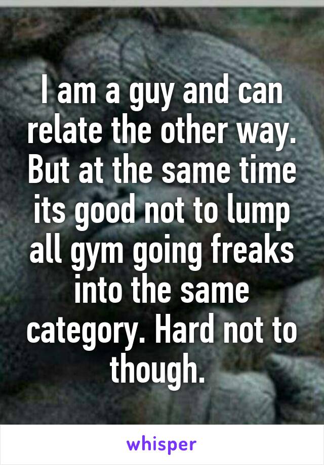 I am a guy and can relate the other way. But at the same time its good not to lump all gym going freaks into the same category. Hard not to though. 