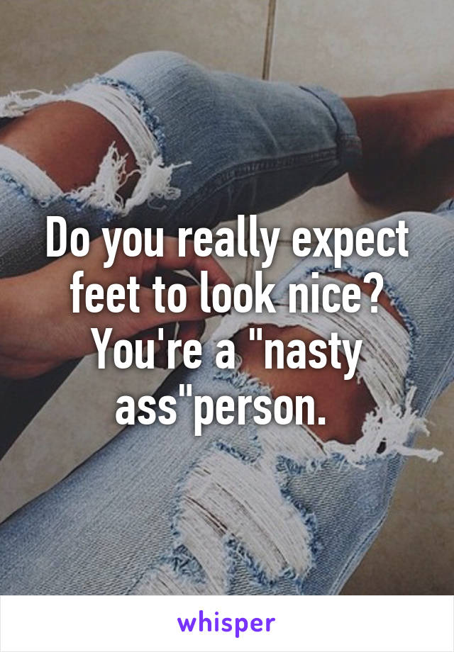 Do you really expect feet to look nice? You're a "nasty ass"person. 