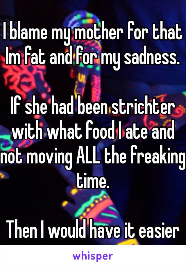 I blame my mother for that Im fat and for my sadness.

If she had been strichter with what food I ate and not moving ALL the freaking time.

Then I would have it easier