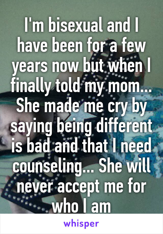 I'm bisexual and I have been for a few years now but when I finally told my mom... She made me cry by saying being different is bad and that I need counseling... She will never accept me for who I am