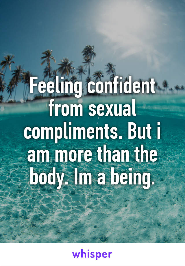 Feeling confident from sexual compliments. But i am more than the body. Im a being.