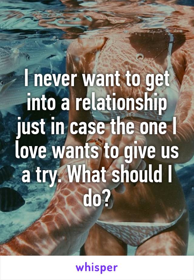 I never want to get into a relationship just in case the one I love wants to give us a try. What should I do?